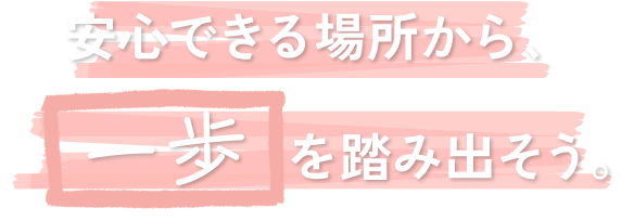 安心できる場所から、一歩を踏み出そう。